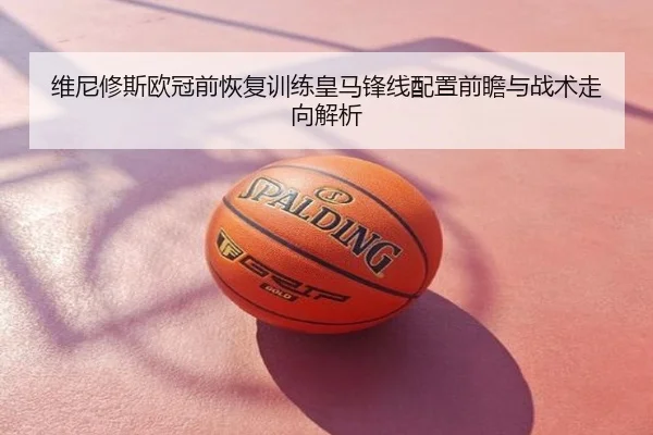 维尼修斯欧冠前恢复训练皇马锋线配置前瞻与战术走向解析