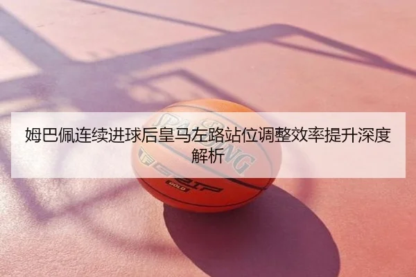 姆巴佩连续进球后皇马左路站位调整效率提升深度解析